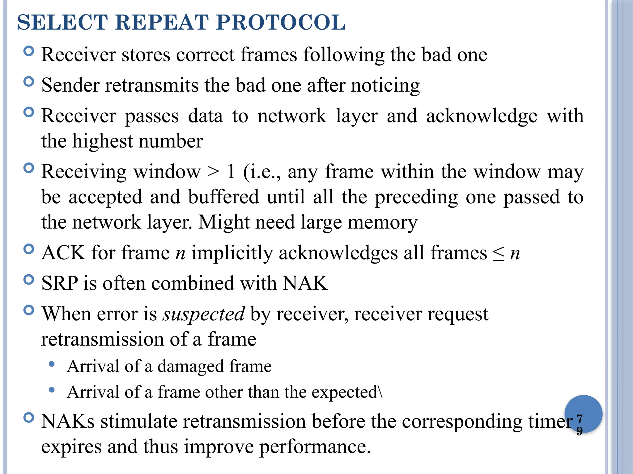 7
9
SELECT REPEAT PROTOCOL
 Receiver stores correct frames following the bad one
 Sender retransmits the bad one after noticing
 Receiver passes data to network layer and acknowledge with
the highest number
 Receiving window > 1 (i.e., any frame within the window may
be accepted and buffered until all the preceding one passed to
the network layer. Might need large memory
 ACK for frame n implicitly acknowledges all frames ≤ n
 SRP is often combined with NAK
 When error is suspected by receiver, receiver request
retransmission of a frame
 Arrival of a damaged frame
 Arrival of a frame other than the expected
 NAKs stimulate retransmission before the corresponding timer
expires and thus improve performance.
 