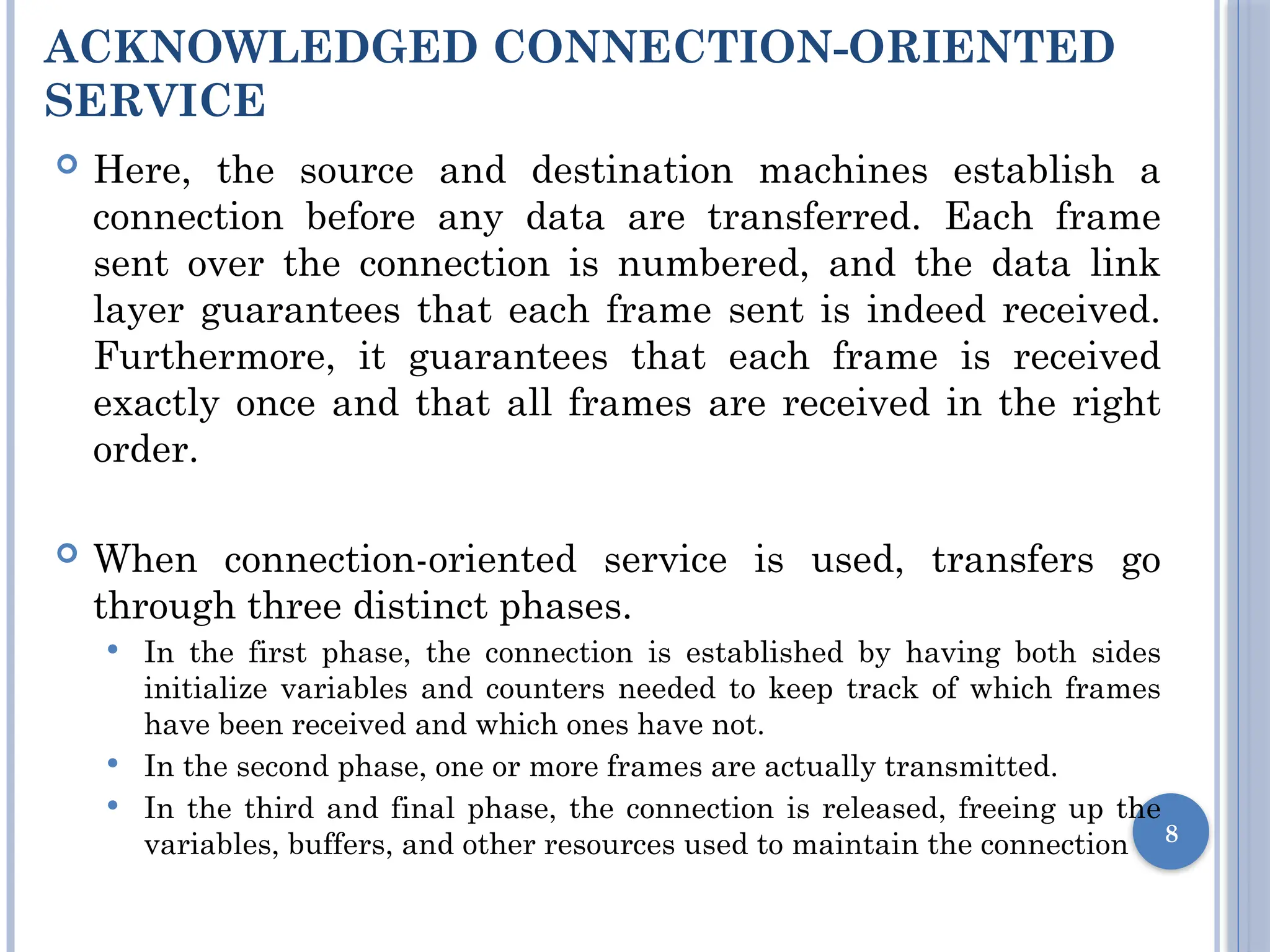 ACKNOWLEDGED CONNECTION-ORIENTED
SERVICE
 Here, the source and destination machines establish a
connection before any data are transferred. Each frame
sent over the connection is numbered, and the data link
layer guarantees that each frame sent is indeed received.
Furthermore, it guarantees that each frame is received
exactly once and that all frames are received in the right
order.
 When connection-oriented service is used, transfers go
through three distinct phases.
 In the first phase, the connection is established by having both sides
initialize variables and counters needed to keep track of which frames
have been received and which ones have not.
 In the second phase, one or more frames are actually transmitted.
 In the third and final phase, the connection is released, freeing up the
variables, buffers, and other resources used to maintain the connection 8
 