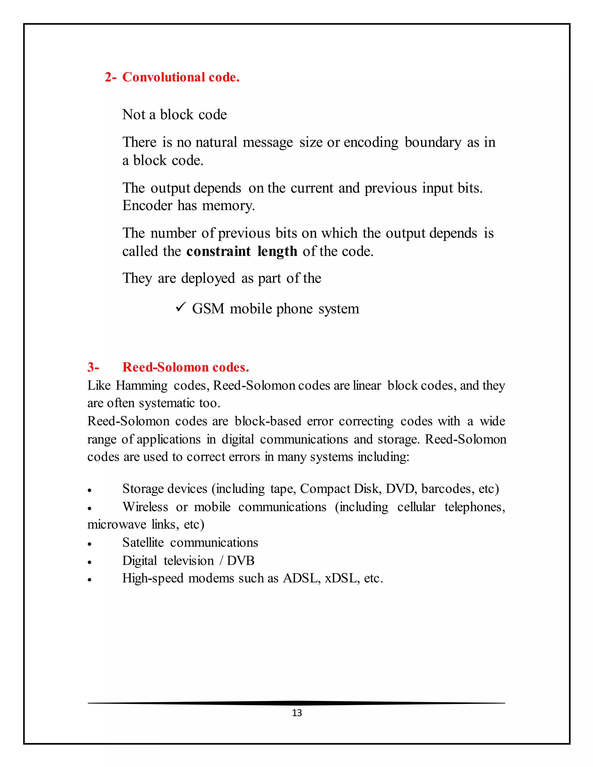 13
2- Convolutional code.
Not a block code
There is no natural message size or encoding boundary as in
a block code.
The output depends on the current and previous input bits.
Encoder has memory.
The number of previous bits on which the output depends is
called the constraint length of the code.
They are deployed as part of the
 GSM mobile phone system
3- Reed-Solomon codes.
Like Hamming codes, Reed-Solomon codes are linear block codes, and they
are often systematic too.
Reed-Solomon codes are block-based error correcting codes with a wide
range of applications in digital communications and storage. Reed-Solomon
codes are used to correct errors in many systems including:
 Storage devices (including tape, Compact Disk, DVD, barcodes, etc)
 Wireless or mobile communications (including cellular telephones,
microwave links, etc)
 Satellite communications
 Digital television / DVB
 High-speed modems such as ADSL, xDSL, etc.
 