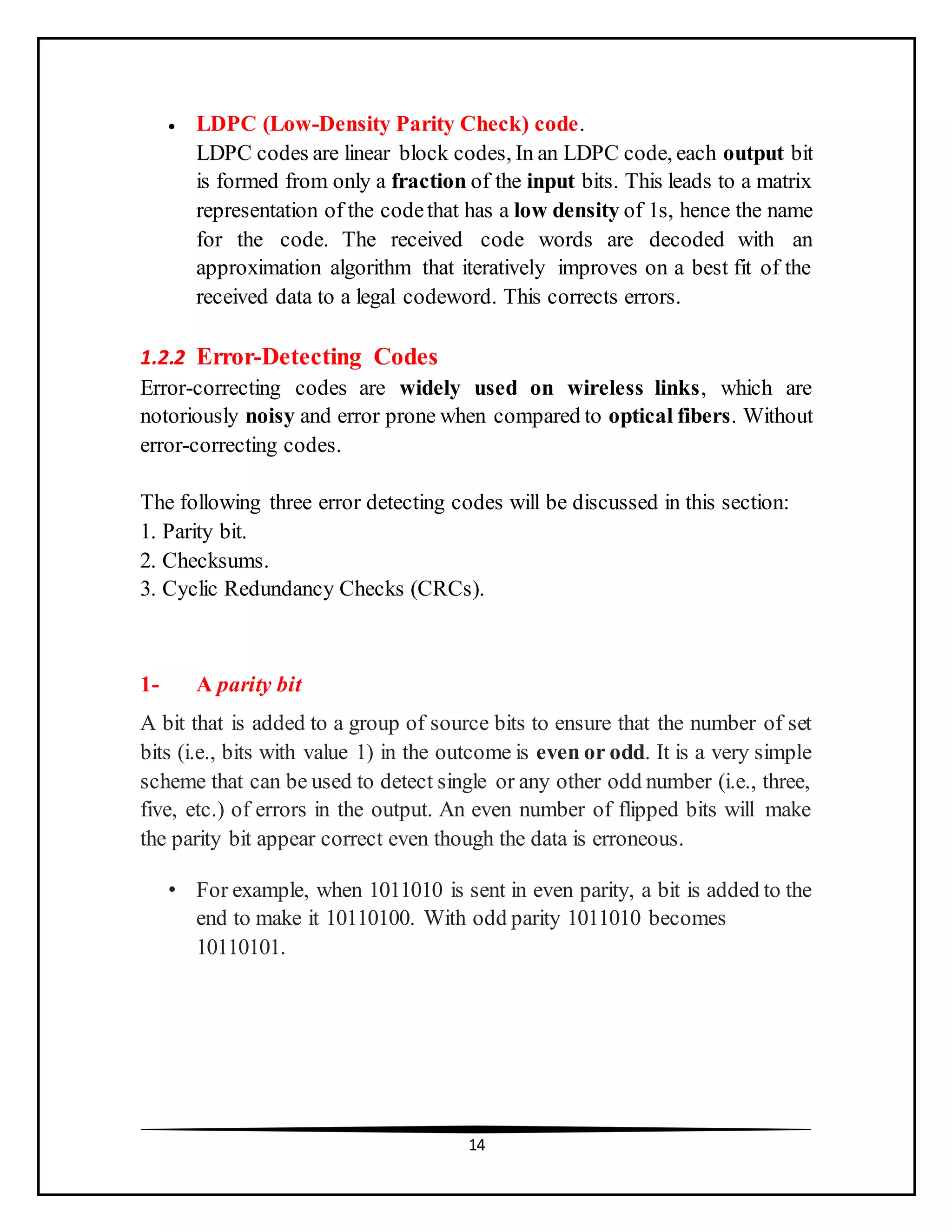 14
 LDPC (Low-Density Parity Check) code.
LDPC codes are linear block codes, In an LDPC code, each output bit
is formed from only a fraction of the input bits. This leads to a matrix
representation of the codethat has a low density of 1s, hence the name
for the code. The received code words are decoded with an
approximation algorithm that iteratively improves on a best fit of the
received data to a legal codeword. This corrects errors.
1.2.2 Error-Detecting Codes
Error-correcting codes are widely used on wireless links, which are
notoriously noisy and error prone when compared to optical fibers. Without
error-correcting codes.
The following three error detecting codes will be discussed in this section:
1. Parity bit.
2. Checksums.
3. Cyclic Redundancy Checks (CRCs).
1- A parity bit
A bit that is added to a group of source bits to ensure that the number of set
bits (i.e., bits with value 1) in the outcome is even or odd. It is a very simple
scheme that can be used to detect single or any other odd number (i.e., three,
five, etc.) of errors in the output. An even number of flipped bits will make
the parity bit appear correct even though the data is erroneous.
• For example, when 1011010 is sent in even parity, a bit is added to the
end to make it 10110100. With odd parity 1011010 becomes
10110101.
 