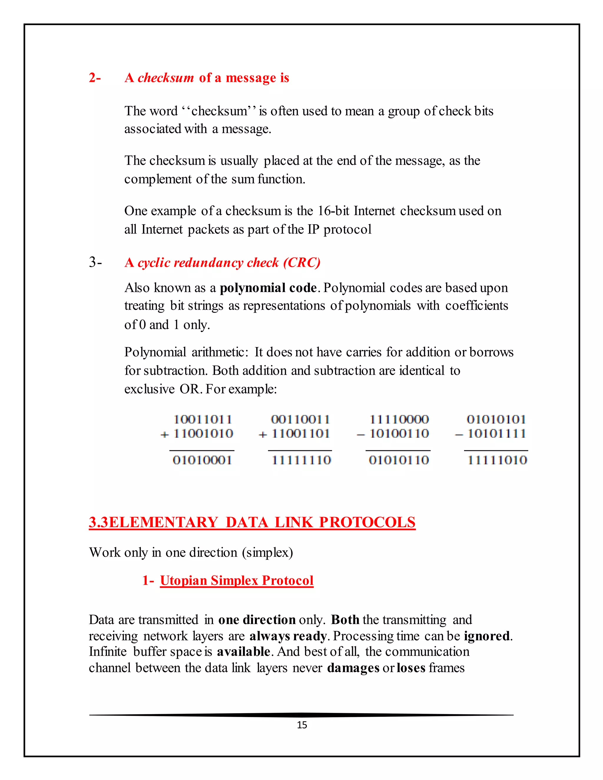15
2- A checksum of a message is
The word ‘‘checksum’’is often used to mean a group of check bits
associated with a message.
The checksum is usually placed at the end of the message, as the
complement of the sum function.
One example of a checksum is the 16-bit Internet checksum used on
all Internet packets as part of the IP protocol
3- A cyclic redundancy check (CRC)
Also known as a polynomial code. Polynomial codes are based upon
treating bit strings as representations of polynomials with coefficients
of 0 and 1 only.
Polynomial arithmetic: It does not have carries for addition or borrows
for subtraction. Both addition and subtraction are identical to
exclusive OR. For example:
3.3ELEMENTARY DATA LINK PROTOCOLS
Work only in one direction (simplex)
1- Utopian Simplex Protocol
Data are transmitted in one direction only. Both the transmitting and
receiving network layers are always ready. Processing time can be ignored.
Infinite buffer spaceis available. And best of all, the communication
channel between the data link layers never damages orloses frames
 