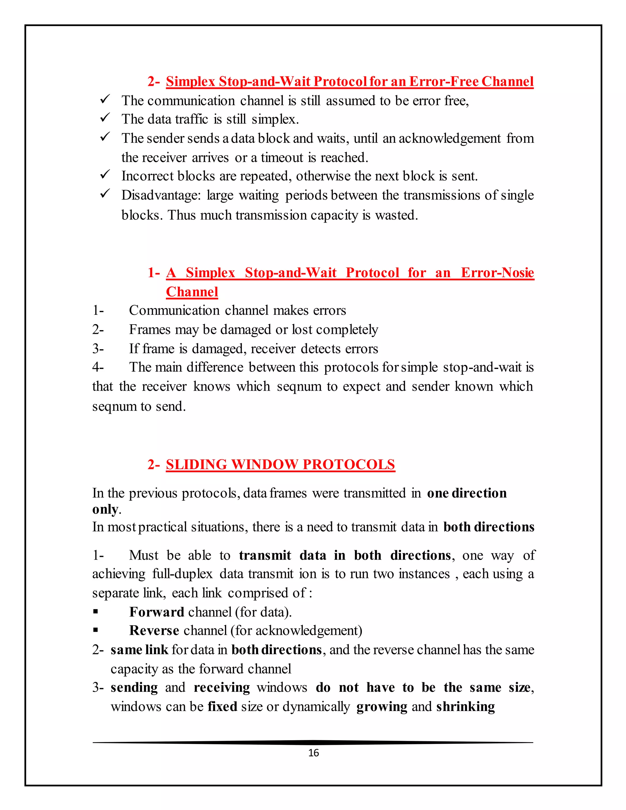 16
2- Simplex Stop-and-Wait Protocolfor an Error-Free Channel
 The communication channel is still assumed to be error free,
 The data traffic is still simplex.
 The sender sends adata block and waits, until an acknowledgement from
the receiver arrives or a timeout is reached.
 Incorrect blocks are repeated, otherwise the next block is sent.
 Disadvantage: large waiting periods between the transmissions of single
blocks. Thus much transmission capacity is wasted.
1- A Simplex Stop-and-Wait Protocol for an Error-Nosie
Channel
1- Communication channel makes errors
2- Frames may be damaged or lost completely
3- If frame is damaged, receiver detects errors
4- The main difference between this protocols forsimple stop-and-wait is
that the receiver knows which seqnum to expect and sender known which
seqnum to send.
2- SLIDING WINDOW PROTOCOLS
In the previous protocols, dataframes were transmitted in one direction
only.
In mostpractical situations, there is a need to transmit data in both directions
1- Must be able to transmit data in both directions, one way of
achieving full-duplex data transmit ion is to run two instances , each using a
separate link, each link comprised of :
 Forward channel (for data).
 Reverse channel (for acknowledgement)
2- same link fordata in bothdirections, and the reverse channelhas the same
capacity as the forward channel
3- sending and receiving windows do not have to be the same size,
windows can be fixed size or dynamically growing and shrinking
 