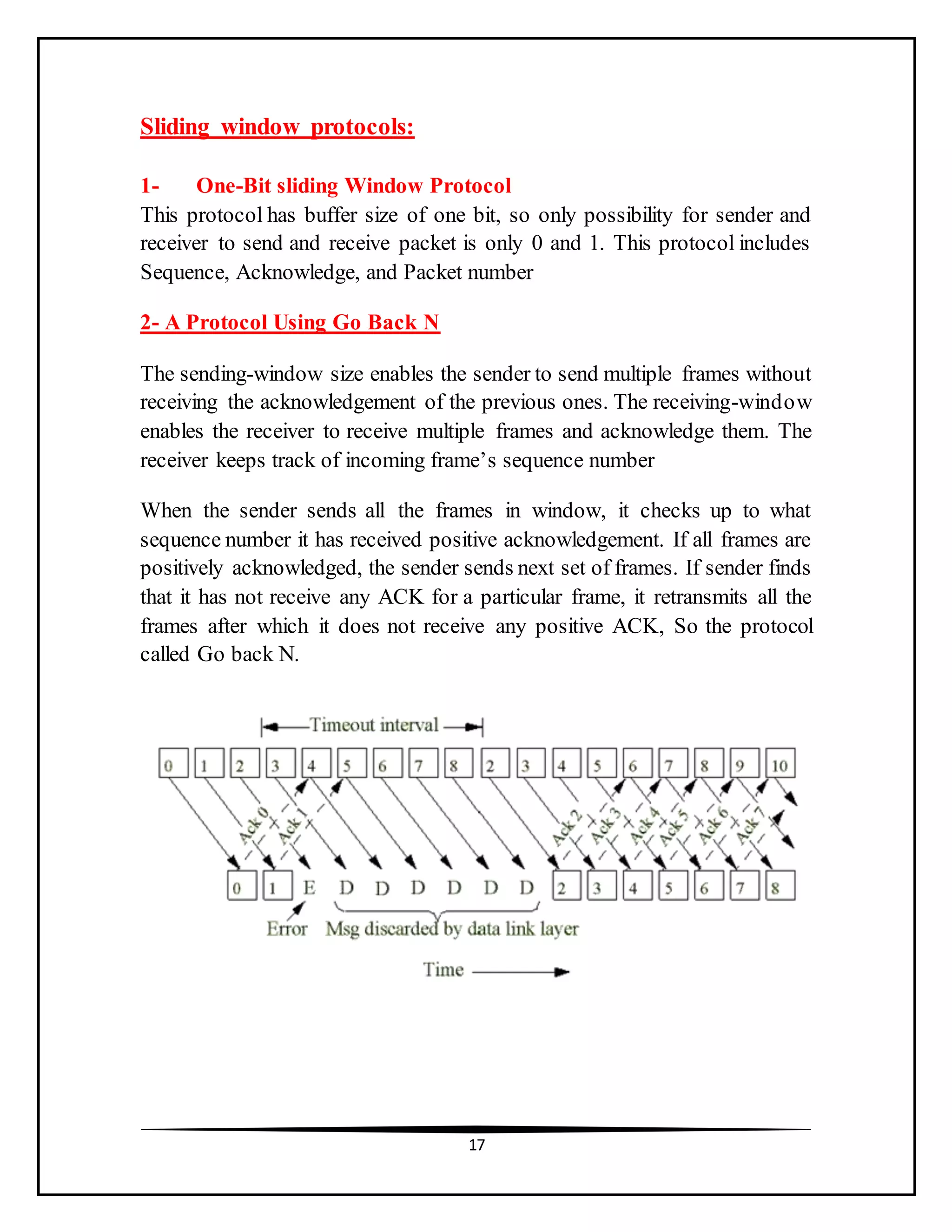 17
Sliding window protocols:
1- One-Bit sliding Window Protocol
This protocol has buffer size of one bit, so only possibility for sender and
receiver to send and receive packet is only 0 and 1. This protocol includes
Sequence, Acknowledge, and Packet number
2- A Protocol Using Go Back N
The sending-window size enables the sender to send multiple frames without
receiving the acknowledgement of the previous ones. The receiving-window
enables the receiver to receive multiple frames and acknowledge them. The
receiver keeps track of incoming frame’s sequence number
When the sender sends all the frames in window, it checks up to what
sequence number it has received positive acknowledgement. If all frames are
positively acknowledged, the sender sends next set of frames. If sender finds
that it has not receive any ACK for a particular frame, it retransmits all the
frames after which it does not receive any positive ACK, So the protocol
called Go back N.
 