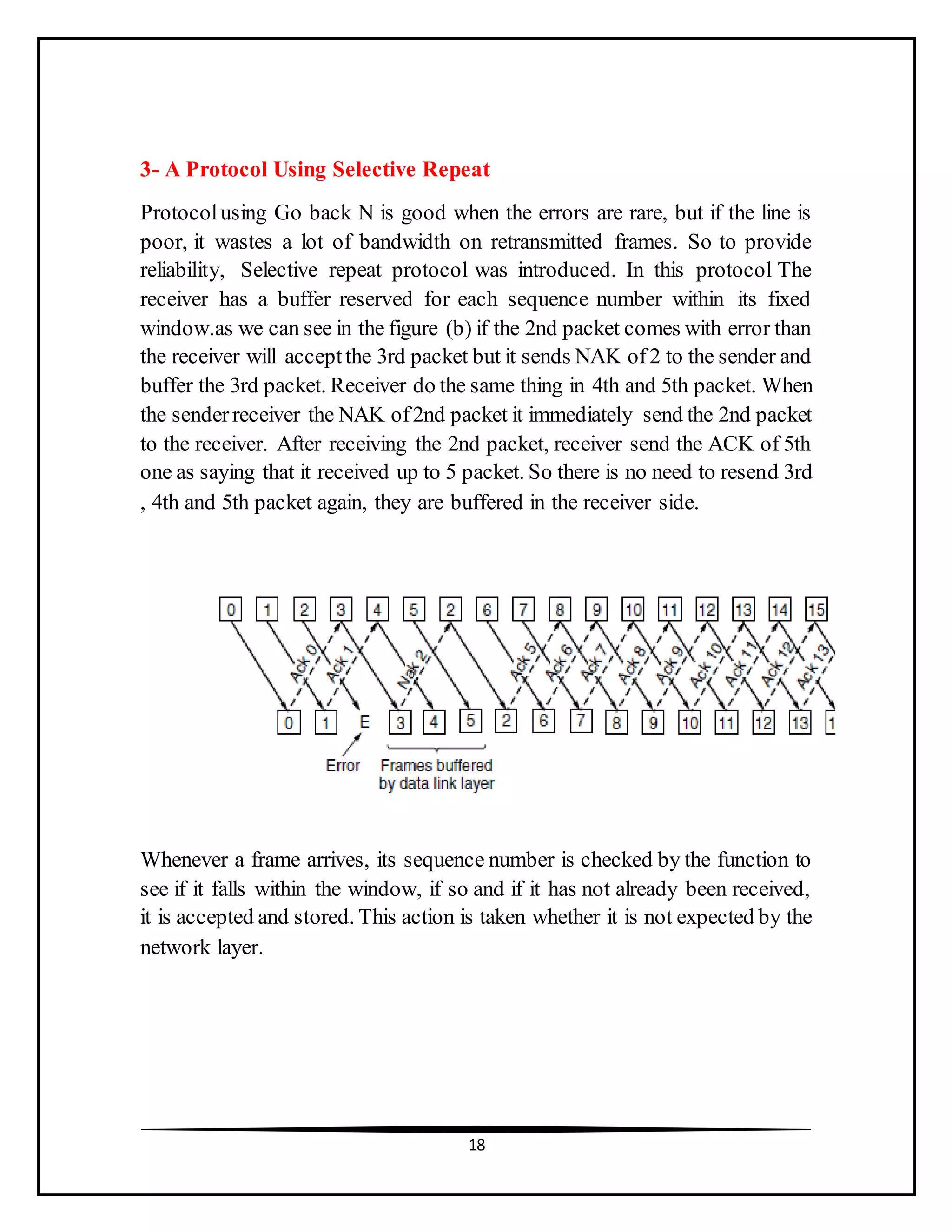 18
3- A Protocol Using Selective Repeat
Protocolusing Go back N is good when the errors are rare, but if the line is
poor, it wastes a lot of bandwidth on retransmitted frames. So to provide
reliability, Selective repeat protocol was introduced. In this protocol The
receiver has a buffer reserved for each sequence number within its fixed
window.as we can see in the figure (b) if the 2nd packet comes with error than
the receiver will acceptthe 3rd packet but it sends NAK of2 to the sender and
buffer the 3rd packet. Receiver do the same thing in 4th and 5th packet. When
the senderreceiver the NAK of2nd packet it immediately send the 2nd packet
to the receiver. After receiving the 2nd packet, receiver send the ACK of 5th
one as saying that it received up to 5 packet. So there is no need to resend 3rd
, 4th and 5th packet again, they are buffered in the receiver side.
Whenever a frame arrives, its sequence number is checked by the function to
see if it falls within the window, if so and if it has not already been received,
it is accepted and stored. This action is taken whether it is not expected by the
network layer.
 