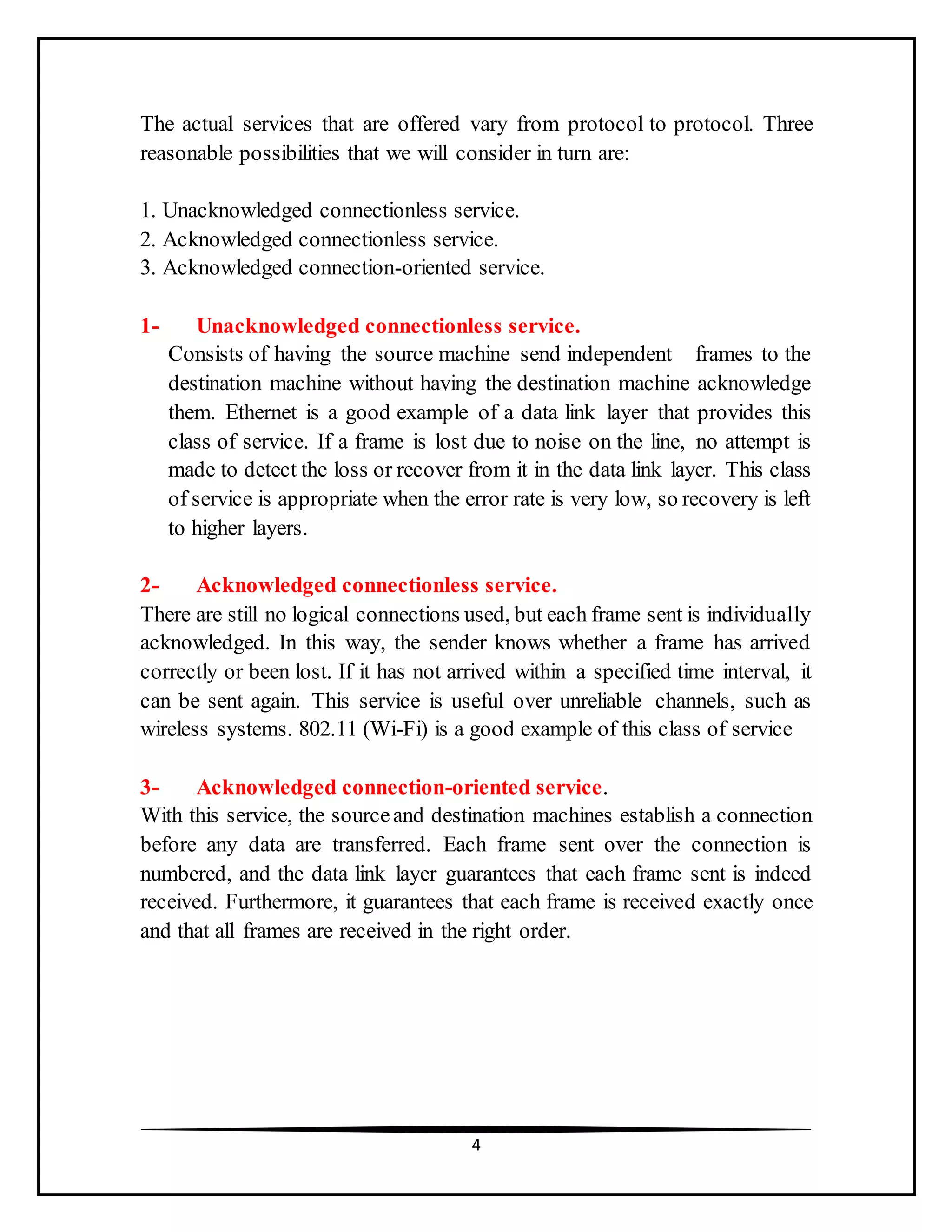 4
The actual services that are offered vary from protocol to protocol. Three
reasonable possibilities that we will consider in turn are:
1. Unacknowledged connectionless service.
2. Acknowledged connectionless service.
3. Acknowledged connection-oriented service.
1- Unacknowledged connectionless service.
Consists of having the source machine send independent frames to the
destination machine without having the destination machine acknowledge
them. Ethernet is a good example of a data link layer that provides this
class of service. If a frame is lost due to noise on the line, no attempt is
made to detect the loss or recover from it in the data link layer. This class
of service is appropriate when the error rate is very low, so recovery is left
to higher layers.
2- Acknowledged connectionless service.
There are still no logical connections used, but each frame sent is individually
acknowledged. In this way, the sender knows whether a frame has arrived
correctly or been lost. If it has not arrived within a specified time interval, it
can be sent again. This service is useful over unreliable channels, such as
wireless systems. 802.11 (Wi-Fi) is a good example of this class of service
3- Acknowledged connection-oriented service.
With this service, the sourceand destination machines establish a connection
before any data are transferred. Each frame sent over the connection is
numbered, and the data link layer guarantees that each frame sent is indeed
received. Furthermore, it guarantees that each frame is received exactly once
and that all frames are received in the right order.
 