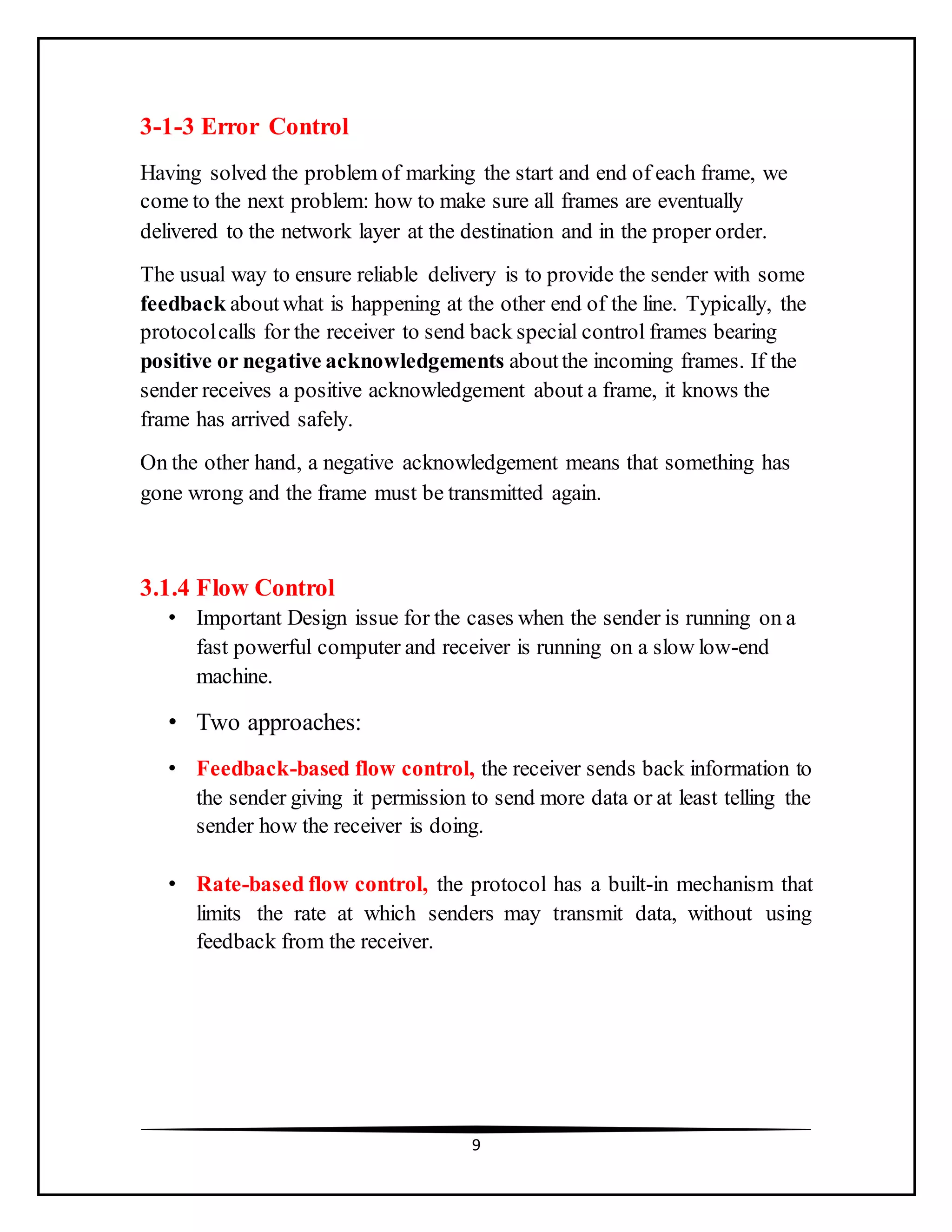 9
3-1-3 Error Control
Having solved the problem of marking the start and end of each frame, we
come to the next problem: how to make sure all frames are eventually
delivered to the network layer at the destination and in the proper order.
The usual way to ensure reliable delivery is to provide the sender with some
feedback aboutwhat is happening at the other end of the line. Typically, the
protocolcalls for the receiver to send back special control frames bearing
positive or negative acknowledgements aboutthe incoming frames. If the
sender receives a positive acknowledgement about a frame, it knows the
frame has arrived safely.
On the other hand, a negative acknowledgement means that something has
gone wrong and the frame must be transmitted again.
3.1.4 Flow Control
• Important Design issue for the cases when the sender is running on a
fast powerful computer and receiver is running on a slow low-end
machine.
• Two approaches:
• Feedback-based flow control, the receiver sends back information to
the sender giving it permission to send more data or at least telling the
sender how the receiver is doing.
• Rate-based flow control, the protocol has a built-in mechanism that
limits the rate at which senders may transmit data, without using
feedback from the receiver.
 