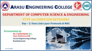 ARASU ENGINEERING COLLEGE
07-07-2020 1
DEPARTMENT OF COMPUTER SCIENCE & ENGINEERING
STTP on COMPUTER NETWORKS
Day – 2: Data Link Layer Protocols & MAC
Presentation by
Mr. V. KOVENDAN M.E.,
Asst. Professor/CSE
Arasu Engineering College,
Kumbakonam
 