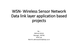 WSN- Wireless Sensor Network
Data link layer application based
projects
By :-
Abhinav Ashish
Manager , NETRA
NTPC Ltd
Mail ID: abhinavashish@ntpc.co.in
 