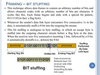  This technique allows data frames to contain an arbitrary number of bits and
allows character codes with an arbitrary number of bits per character. It
works like this. Each frame begins and ends with a special bit pattern,
01111110 (in fact, a flag byte).
 Whenever the sender's data link layer encounters five consecutive 1s in the
data, it automatically stuffs a 0 bit into the outgoing bit stream.
 This bit stuffing is analogous to byte stuffing, in which an escape byte is
stuffed into the outgoing character stream before a flag byte in the data.
When the receiver sees five consecutive incoming 1 bits, followed by a 0 bit,
it automatically destuffs (i.e., deletes) the 0 bit
FRAMING – BIT STUFFING
15
 
