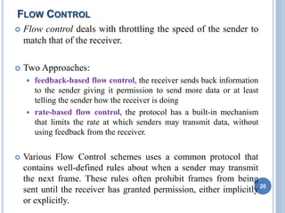 FLOW CONTROL
 Flow control deals with throttling the speed of the sender to
match that of the receiver.
 Two Approaches:
 feedback-based flow control, the receiver sends back information
to the sender giving it permission to send more data or at least
telling the sender how the receiver is doing
 rate-based flow control, the protocol has a built-in mechanism
that limits the rate at which senders may transmit data, without
using feedback from the receiver.
 Various Flow Control schemes uses a common protocol that
contains well-defined rules about when a sender may transmit
the next frame. These rules often prohibit frames from being
sent until the receiver has granted permission, either implicitly
or explicitly.
20
 
