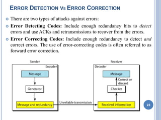 ERROR DETECTION VS ERROR CORRECTION
 There are two types of attacks against errors:
 Error Detecting Codes: Include enough redundancy bits to detect
errors and use ACKs and retransmissions to recover from the errors.
 Error Correcting Codes: Include enough redundancy to detect and
correct errors. The use of error-correcting codes is often referred to as
forward error correction.
23
 