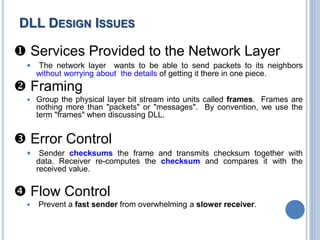  Services Provided to the Network Layer
 The network layer wants to be able to send packets to its neighbors
without worrying about the details of getting it there in one piece.
 Framing
 Group the physical layer bit stream into units called frames. Frames are
nothing more than "packets" or "messages". By convention, we use the
term "frames" when discussing DLL.
 Error Control
 Sender checksums the frame and transmits checksum together with
data. Receiver re-computes the checksum and compares it with the
received value.
 Flow Control
 Prevent a fast sender from overwhelming a slower receiver.
DLL DESIGN ISSUES
 
