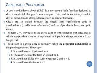 GENERATOR POLYNOMIAL
 A cyclic redundancy check (CRC) is a non-secure hash function designed to
detect accidental changes to raw computer data, and is commonly used in
digital networks and storage devices such as hard disk devices.
 CRCs are so called because the check (data verification) code is
a redundancy (it adds zero information) and the algorithm is based on cyclic
codes.
 The term CRC may refer to the check code or to the function that calculates it,
which accepts data streams of any length as input but always outputs a fixed-
length code
 The divisor in a cyclic code is normally called the generator polynomial or
simply the generator. The proper
 1. It should have at least two terms.
 2. The coefficient of the term x0 should be 1.
 3. It should not divide xt + 1, for t between 2 and n − 1.
 4. It should have the factor x + 1. 32
 