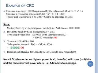 EXAMPLE OF CRC
 Consider a message 110010 represented by the polynomial M(x) = x5 + x4 + x
Consider a generating polynomial G(x) = x3 + x2 + 1 (1101)
This is used to generate a 3 bit CRC = C(x) to be appended to M(x).
Steps:
1. Multiply M(x) by x3 (highest power in G(x)). i.e. Add 3 zeros. 110010000
2. Divide the result by G(x). The remainder = C(x).
1101 long division into 110010000 (with subtraction mod 2)
= 100100 remainder 100
3. Transmit 110010000 + 100
To be precise, transmit: T(x) = x3M(x) + C(x)
= 110010100
4. Receiver end: Receive T(x). Divide by G(x), should have remainder 0.
Note if G(x) has order n - highest power is xn, then G(x) will cover (n+1) bits
and the remainder will cover n bits. i.e. Add n bits to message. 36
 