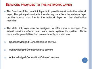 SERVICES PROVIDED TO THE NETWORK LAYER
 The function of the data link layer is to provide services to the network
layer. The principal service is transferring data from the network layer
on the source machine to the network layer on the destination
machine.
 The data link layer can be designed to offer various services. The
actual services offered can vary from system to system. Three
reasonable possibilities that are commonly provided are
1) Unacknowledged Connectionless service
2) Acknowledged Connectionless service
3) Acknowledged Connection-Oriented service
5
 