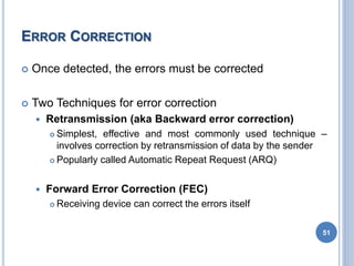 ERROR CORRECTION
 Once detected, the errors must be corrected
 Two Techniques for error correction
 Retransmission (aka Backward error correction)
 Simplest, effective and most commonly used technique –
involves correction by retransmission of data by the sender
 Popularly called Automatic Repeat Request (ARQ)
 Forward Error Correction (FEC)
 Receiving device can correct the errors itself
51
 