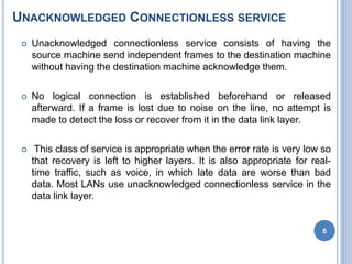 UNACKNOWLEDGED CONNECTIONLESS SERVICE
 Unacknowledged connectionless service consists of having the
source machine send independent frames to the destination machine
without having the destination machine acknowledge them.
 No logical connection is established beforehand or released
afterward. If a frame is lost due to noise on the line, no attempt is
made to detect the loss or recover from it in the data link layer.
 This class of service is appropriate when the error rate is very low so
that recovery is left to higher layers. It is also appropriate for real-
time traffic, such as voice, in which late data are worse than bad
data. Most LANs use unacknowledged connectionless service in the
data link layer.
6
 