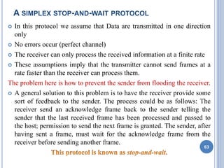 A SIMPLEX STOP-AND-WAIT PROTOCOL
 In this protocol we assume that Data are transmitted in one direction
only
 No errors occur (perfect channel)
 The receiver can only process the received information at a finite rate
 These assumptions imply that the transmitter cannot send frames at a
rate faster than the receiver can process them.
The problem here is how to prevent the sender from flooding the receiver.
 A general solution to this problem is to have the receiver provide some
sort of feedback to the sender. The process could be as follows: The
receiver send an acknowledge frame back to the sender telling the
sender that the last received frame has been processed and passed to
the host; permission to send the next frame is granted. The sender, after
having sent a frame, must wait for the acknowledge frame from the
receiver before sending another frame.
63
 