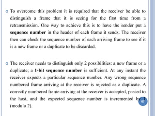  To overcome this problem it is required that the receiver be able to
distinguish a frame that it is seeing for the first time from a
retransmission. One way to achieve this is to have the sender put a
sequence number in the header of each frame it sends. The receiver
then can check the sequence number of each arriving frame to see if it
is a new frame or a duplicate to be discarded.
 The receiver needs to distinguish only 2 possibilities: a new frame or a
duplicate; a 1-bit sequence number is sufficient. At any instant the
receiver expects a particular sequence number. Any wrong sequence
numbered frame arriving at the receiver is rejected as a duplicate. A
correctly numbered frame arriving at the receiver is accepted, passed to
the host, and the expected sequence number is incremented by 1
(modulo 2).
67
 
