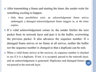  After transmitting a frame and starting the timer, the sender waits for
something exciting to happen.
 Only three possibilities exist: an acknowledgement frame arrives
undamaged, a damaged acknowledgement frame staggers in, or the timer
expires.
 If a valid acknowledgement comes in, the sender fetches the next
packet from its network layer and puts it in the buffer, overwriting
the previous packet. It also advances the sequence number. If a
damaged frame arrives or no frame at all arrives, neither the buffer
nor the sequence number is changed so that a duplicate can be sent.
 When a valid frame arrives at the receiver, its sequence number is checked
to see if it is a duplicate. If not, it is accepted, passed to the network layer,
and an acknowledgement is generated. Duplicates and damaged frames are
not passed to the network layer.
69
 