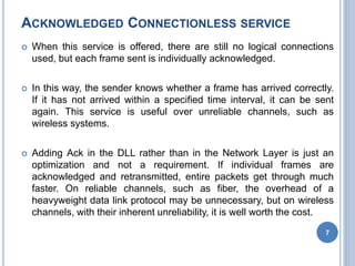 ACKNOWLEDGED CONNECTIONLESS SERVICE
 When this service is offered, there are still no logical connections
used, but each frame sent is individually acknowledged.
 In this way, the sender knows whether a frame has arrived correctly.
If it has not arrived within a specified time interval, it can be sent
again. This service is useful over unreliable channels, such as
wireless systems.
 Adding Ack in the DLL rather than in the Network Layer is just an
optimization and not a requirement. If individual frames are
acknowledged and retransmitted, entire packets get through much
faster. On reliable channels, such as fiber, the overhead of a
heavyweight data link protocol may be unnecessary, but on wireless
channels, with their inherent unreliability, it is well worth the cost.
7
 