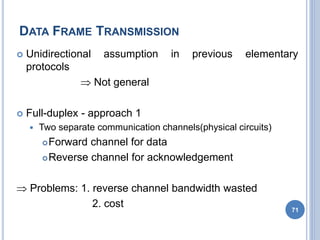 DATA FRAME TRANSMISSION
71
 Unidirectional assumption in previous elementary
protocols
 Not general
 Full-duplex - approach 1
 Two separate communication channels(physical circuits)
Forward channel for data
Reverse channel for acknowledgement
 Problems: 1. reverse channel bandwidth wasted
2. cost
 
