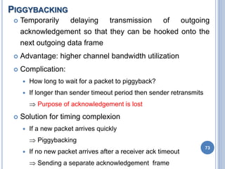 PIGGYBACKING
73
 Temporarily delaying transmission of outgoing
acknowledgement so that they can be hooked onto the
next outgoing data frame
 Advantage: higher channel bandwidth utilization
 Complication:
 How long to wait for a packet to piggyback?
 If longer than sender timeout period then sender retransmits
 Purpose of acknowledgement is lost
 Solution for timing complexion
 If a new packet arrives quickly
 Piggybacking
 If no new packet arrives after a receiver ack timeout
 Sending a separate acknowledgement frame
 