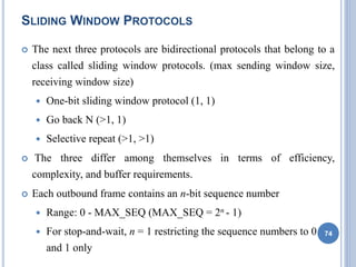 SLIDING WINDOW PROTOCOLS
 The next three protocols are bidirectional protocols that belong to a
class called sliding window protocols. (max sending window size,
receiving window size)
 One-bit sliding window protocol (1, 1)
 Go back N (>1, 1)
 Selective repeat (>1, >1)
 The three differ among themselves in terms of efficiency,
complexity, and buffer requirements.
 Each outbound frame contains an n-bit sequence number
 Range: 0 - MAX_SEQ (MAX_SEQ = 2n - 1)
 For stop-and-wait, n = 1 restricting the sequence numbers to 0
and 1 only
74
 