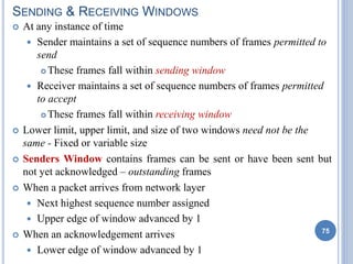 SENDING & RECEIVING WINDOWS
 At any instance of time
 Sender maintains a set of sequence numbers of frames permitted to
send
 These frames fall within sending window
 Receiver maintains a set of sequence numbers of frames permitted
to accept
 These frames fall within receiving window
 Lower limit, upper limit, and size of two windows need not be the
same - Fixed or variable size
 Senders Window contains frames can be sent or have been sent but
not yet acknowledged – outstanding frames
 When a packet arrives from network layer
 Next highest sequence number assigned
 Upper edge of window advanced by 1
 When an acknowledgement arrives
 Lower edge of window advanced by 1
75
 