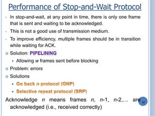 87
• In stop-and-wait, at any point in time, there is only one frame
that is sent and waiting to be acknowledged.
• This is not a good use of transmission medium.
• To improve efficiency, multiple frames should be in transition
while waiting for ACK.
 Solution:
 Allowing w frames sent before blocking
 Problem: errors
 Solutions


Acknowledge n means frames n, n-1, n-2,… are
acknowledged (i.e., received correctly)
Performance of Stop-and-Wait Protocol
 