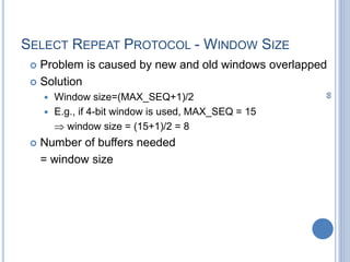 99
SELECT REPEAT PROTOCOL - WINDOW SIZE
 Problem is caused by new and old windows overlapped
 Solution
 Window size=(MAX_SEQ+1)/2
 E.g., if 4-bit window is used, MAX_SEQ = 15
 window size = (15+1)/2 = 8
 Number of buffers needed
= window size
 