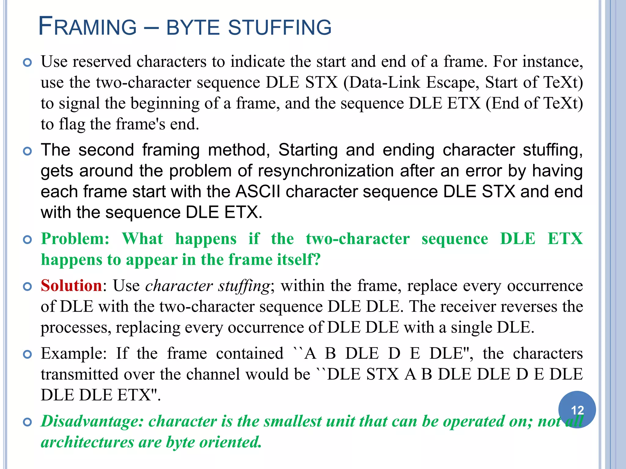  Use reserved characters to indicate the start and end of a frame. For instance,
use the two-character sequence DLE STX (Data-Link Escape, Start of TeXt)
to signal the beginning of a frame, and the sequence DLE ETX (End of TeXt)
to flag the frame's end.
 The second framing method, Starting and ending character stuffing,
gets around the problem of resynchronization after an error by having
each frame start with the ASCII character sequence DLE STX and end
with the sequence DLE ETX.
 Problem: What happens if the two-character sequence DLE ETX
happens to appear in the frame itself?
 Solution: Use character stuffing; within the frame, replace every occurrence
of DLE with the two-character sequence DLE DLE. The receiver reverses the
processes, replacing every occurrence of DLE DLE with a single DLE.
 Example: If the frame contained ``A B DLE D E DLE'', the characters
transmitted over the channel would be ``DLE STX A B DLE DLE D E DLE
DLE DLE ETX''.
 Disadvantage: character is the smallest unit that can be operated on; not all
architectures are byte oriented.
12
FRAMING – BYTE STUFFING
 