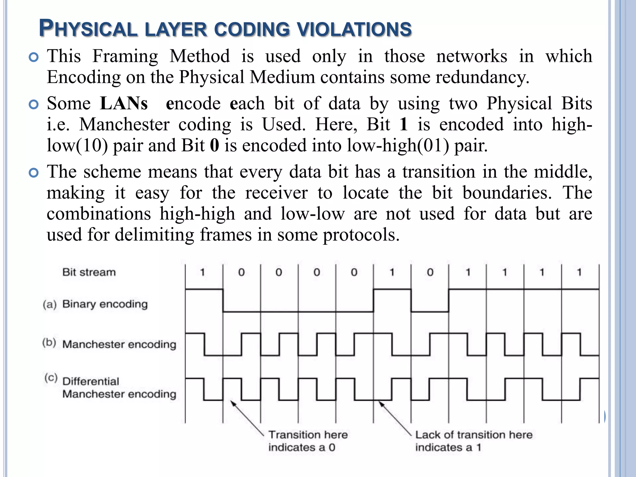PHYSICAL LAYER CODING VIOLATIONS
 This Framing Method is used only in those networks in which
Encoding on the Physical Medium contains some redundancy.
 Some LANs encode each bit of data by using two Physical Bits
i.e. Manchester coding is Used. Here, Bit 1 is encoded into high-
low(10) pair and Bit 0 is encoded into low-high(01) pair.
 The scheme means that every data bit has a transition in the middle,
making it easy for the receiver to locate the bit boundaries. The
combinations high-high and low-low are not used for data but are
used for delimiting frames in some protocols.
18
 