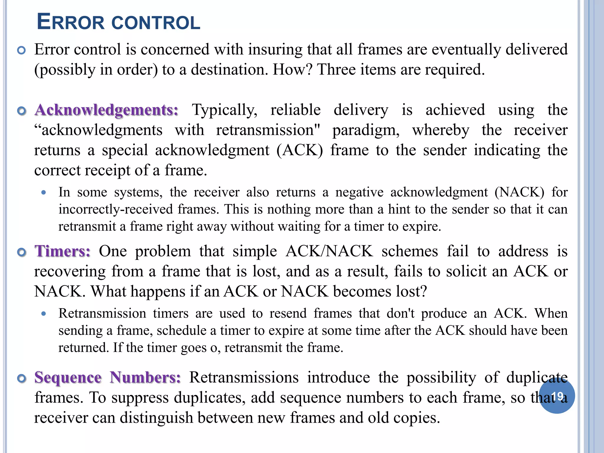 ERROR CONTROL
 Error control is concerned with insuring that all frames are eventually delivered
(possibly in order) to a destination. How? Three items are required.
 Acknowledgements: Typically, reliable delivery is achieved using the
“acknowledgments with retransmission" paradigm, whereby the receiver
returns a special acknowledgment (ACK) frame to the sender indicating the
correct receipt of a frame.
 In some systems, the receiver also returns a negative acknowledgment (NACK) for
incorrectly-received frames. This is nothing more than a hint to the sender so that it can
retransmit a frame right away without waiting for a timer to expire.
 Timers: One problem that simple ACK/NACK schemes fail to address is
recovering from a frame that is lost, and as a result, fails to solicit an ACK or
NACK. What happens if an ACK or NACK becomes lost?
 Retransmission timers are used to resend frames that don't produce an ACK. When
sending a frame, schedule a timer to expire at some time after the ACK should have been
returned. If the timer goes o, retransmit the frame.
 Sequence Numbers: Retransmissions introduce the possibility of duplicate
frames. To suppress duplicates, add sequence numbers to each frame, so that a
receiver can distinguish between new frames and old copies.
19
 