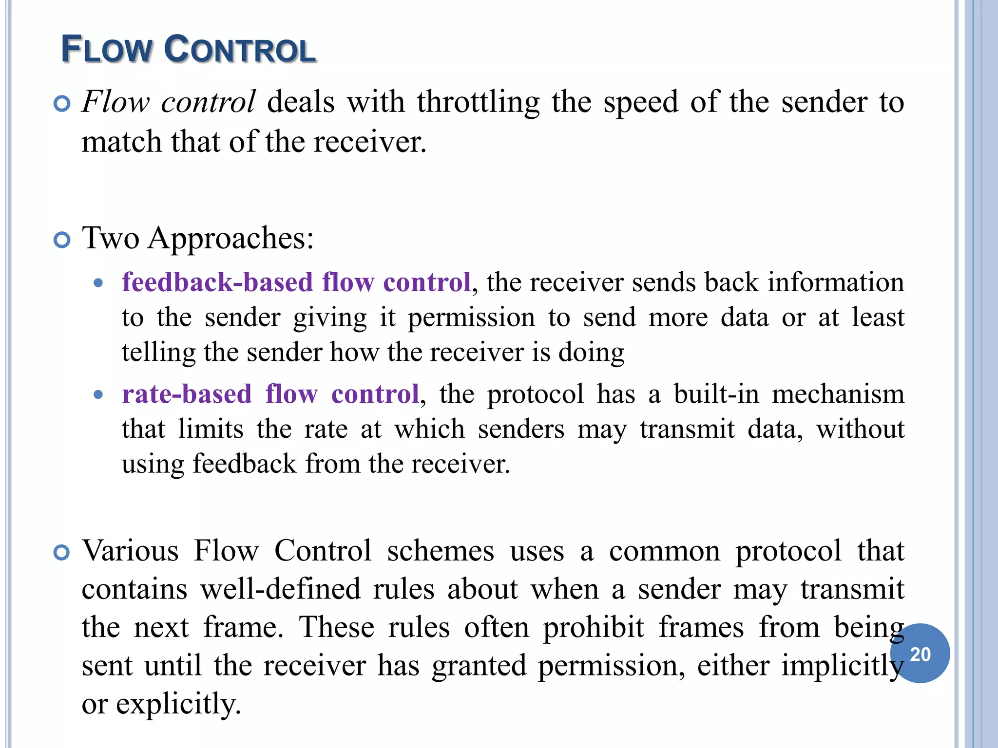 FLOW CONTROL
 Flow control deals with throttling the speed of the sender to
match that of the receiver.
 Two Approaches:
 feedback-based flow control, the receiver sends back information
to the sender giving it permission to send more data or at least
telling the sender how the receiver is doing
 rate-based flow control, the protocol has a built-in mechanism
that limits the rate at which senders may transmit data, without
using feedback from the receiver.
 Various Flow Control schemes uses a common protocol that
contains well-defined rules about when a sender may transmit
the next frame. These rules often prohibit frames from being
sent until the receiver has granted permission, either implicitly
or explicitly.
20
 