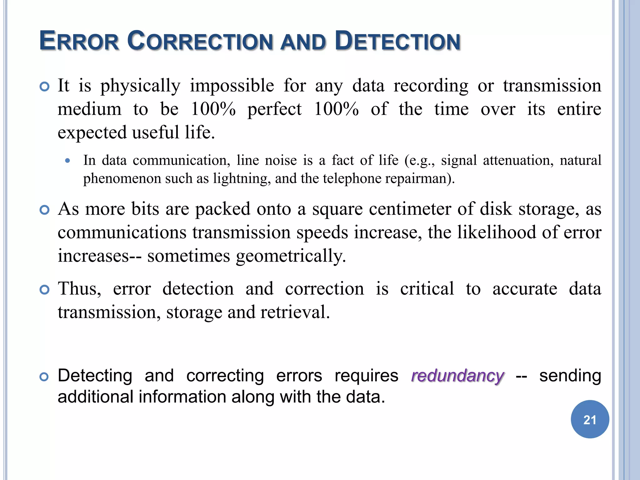 ERROR CORRECTION AND DETECTION
 It is physically impossible for any data recording or transmission
medium to be 100% perfect 100% of the time over its entire
expected useful life.
 In data communication, line noise is a fact of life (e.g., signal attenuation, natural
phenomenon such as lightning, and the telephone repairman).
 As more bits are packed onto a square centimeter of disk storage, as
communications transmission speeds increase, the likelihood of error
increases-- sometimes geometrically.
 Thus, error detection and correction is critical to accurate data
transmission, storage and retrieval.
 Detecting and correcting errors requires redundancy -- sending
additional information along with the data.
21
 