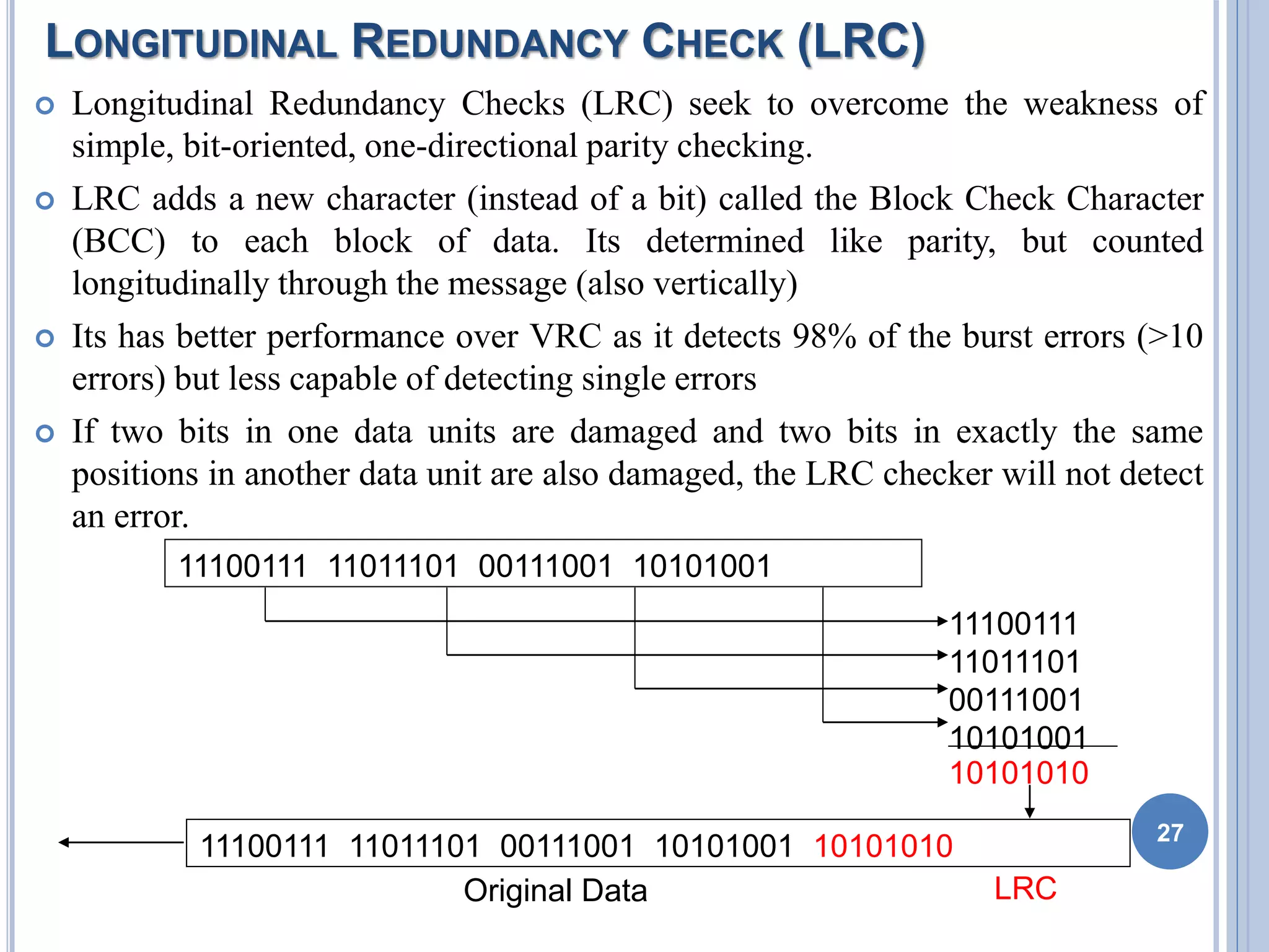 LONGITUDINAL REDUNDANCY CHECK (LRC)
 Longitudinal Redundancy Checks (LRC) seek to overcome the weakness of
simple, bit-oriented, one-directional parity checking.
 LRC adds a new character (instead of a bit) called the Block Check Character
(BCC) to each block of data. Its determined like parity, but counted
longitudinally through the message (also vertically)
 Its has better performance over VRC as it detects 98% of the burst errors (>10
errors) but less capable of detecting single errors
 If two bits in one data units are damaged and two bits in exactly the same
positions in another data unit are also damaged, the LRC checker will not detect
an error.
27
11100111 11011101 00111001 10101001
11100111
11011101
00111001
10101001
10101010
11100111 11011101 00111001 10101001 10101010
Original Data LRC
 