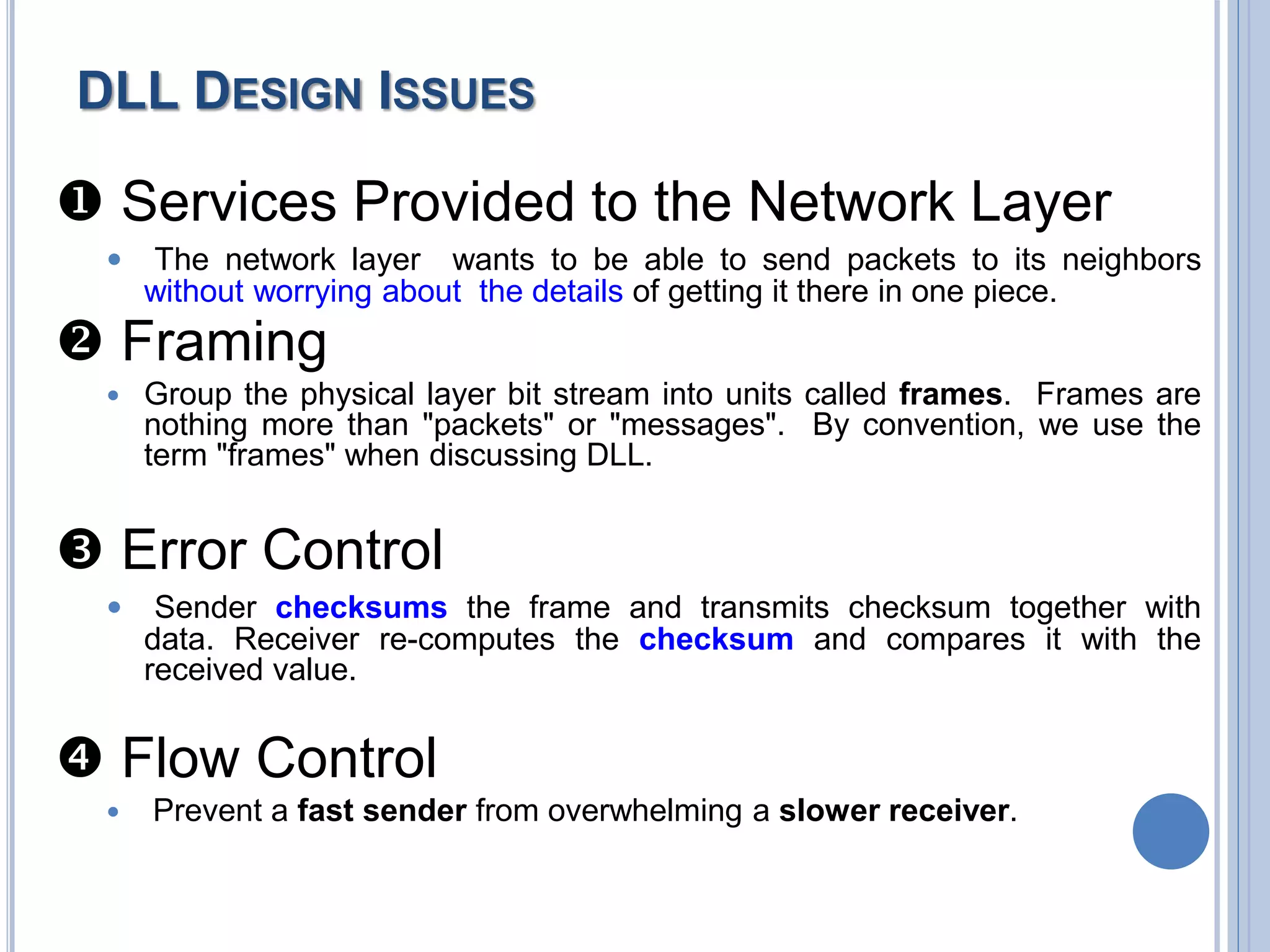  Services Provided to the Network Layer
 The network layer wants to be able to send packets to its neighbors
without worrying about the details of getting it there in one piece.
 Framing
 Group the physical layer bit stream into units called frames. Frames are
nothing more than "packets" or "messages". By convention, we use the
term "frames" when discussing DLL.
 Error Control
 Sender checksums the frame and transmits checksum together with
data. Receiver re-computes the checksum and compares it with the
received value.
 Flow Control
 Prevent a fast sender from overwhelming a slower receiver.
DLL DESIGN ISSUES
 