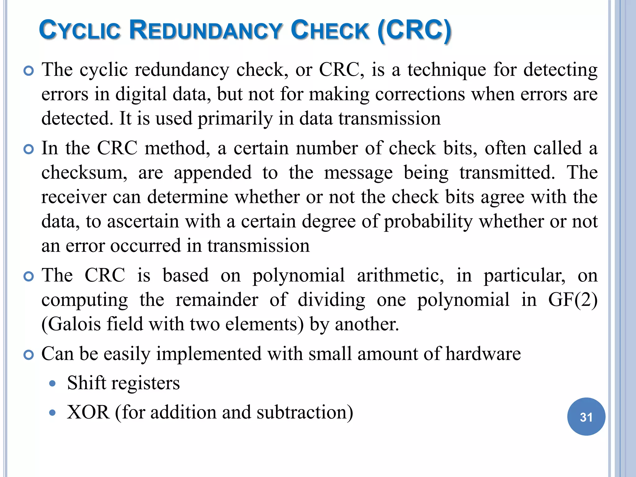 CYCLIC REDUNDANCY CHECK (CRC)
 The cyclic redundancy check, or CRC, is a technique for detecting
errors in digital data, but not for making corrections when errors are
detected. It is used primarily in data transmission
 In the CRC method, a certain number of check bits, often called a
checksum, are appended to the message being transmitted. The
receiver can determine whether or not the check bits agree with the
data, to ascertain with a certain degree of probability whether or not
an error occurred in transmission
 The CRC is based on polynomial arithmetic, in particular, on
computing the remainder of dividing one polynomial in GF(2)
(Galois field with two elements) by another.
 Can be easily implemented with small amount of hardware
 Shift registers
 XOR (for addition and subtraction) 31
 