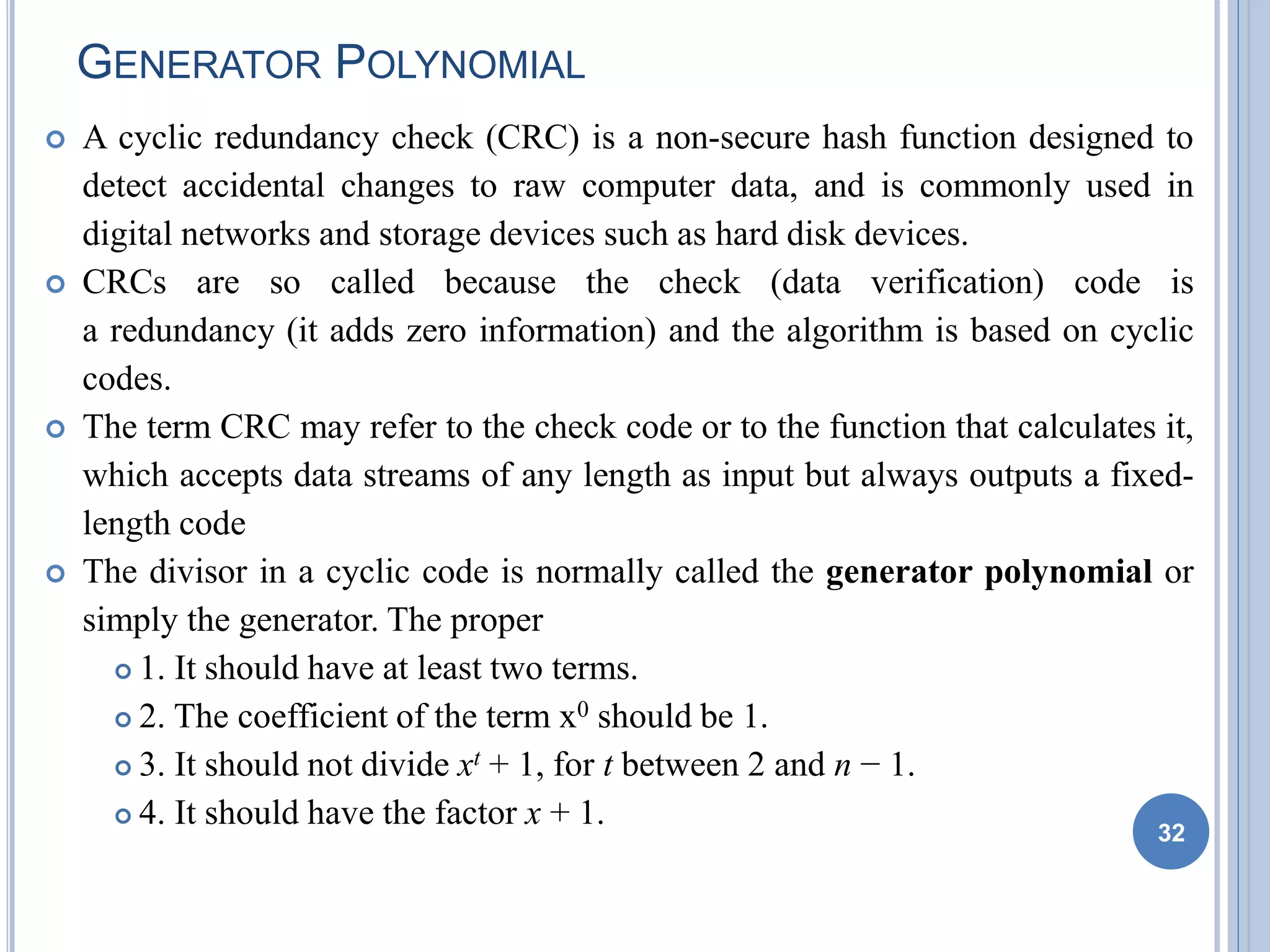 GENERATOR POLYNOMIAL
 A cyclic redundancy check (CRC) is a non-secure hash function designed to
detect accidental changes to raw computer data, and is commonly used in
digital networks and storage devices such as hard disk devices.
 CRCs are so called because the check (data verification) code is
a redundancy (it adds zero information) and the algorithm is based on cyclic
codes.
 The term CRC may refer to the check code or to the function that calculates it,
which accepts data streams of any length as input but always outputs a fixed-
length code
 The divisor in a cyclic code is normally called the generator polynomial or
simply the generator. The proper
 1. It should have at least two terms.
 2. The coefficient of the term x0 should be 1.
 3. It should not divide xt + 1, for t between 2 and n − 1.
 4. It should have the factor x + 1. 32
 