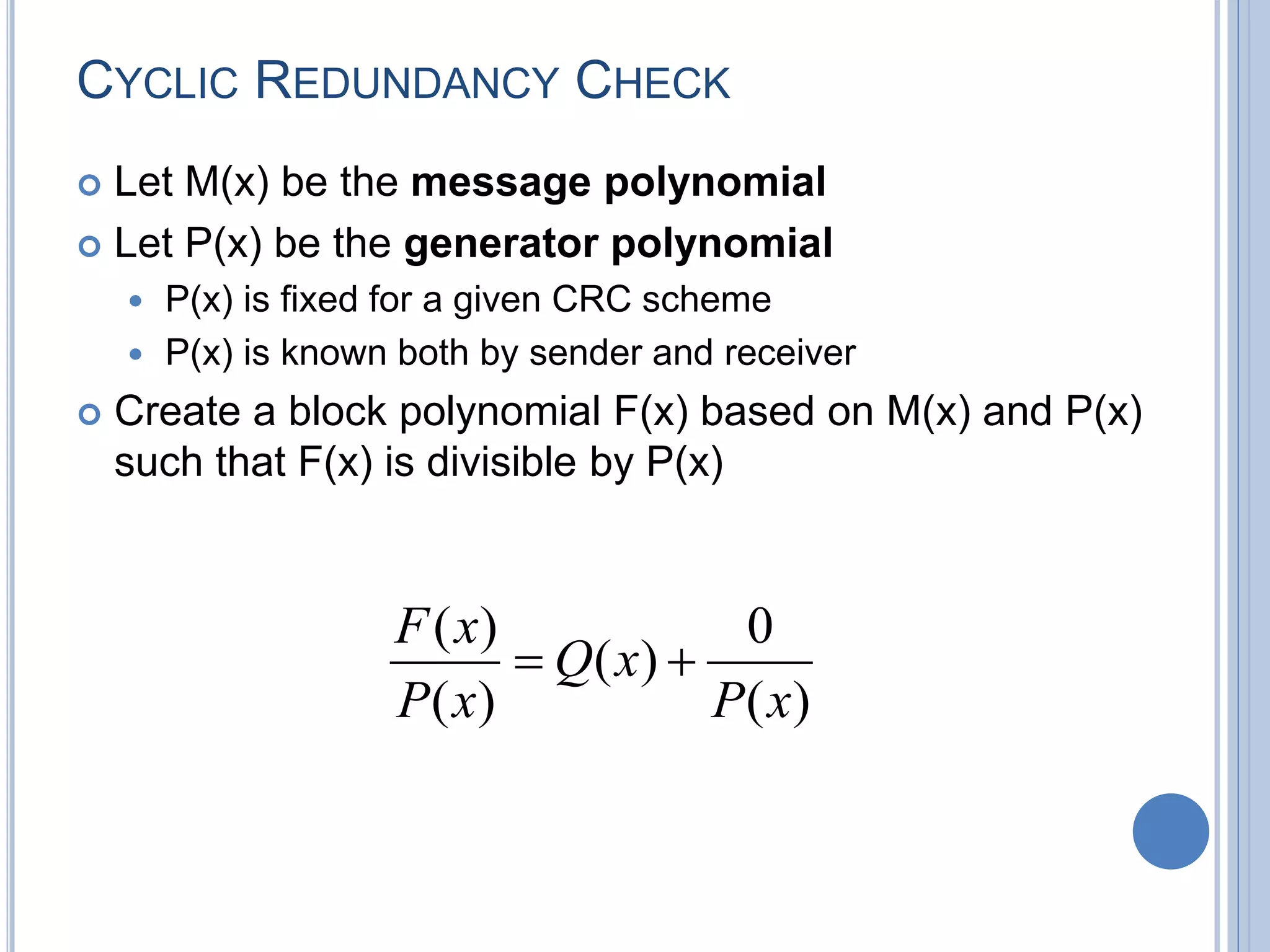 CYCLIC REDUNDANCY CHECK
 Let M(x) be the message polynomial
 Let P(x) be the generator polynomial
 P(x) is fixed for a given CRC scheme
 P(x) is known both by sender and receiver
 Create a block polynomial F(x) based on M(x) and P(x)
such that F(x) is divisible by P(x)
)(
0
)(
)(
)(
xP
xQ
xP
xF

 