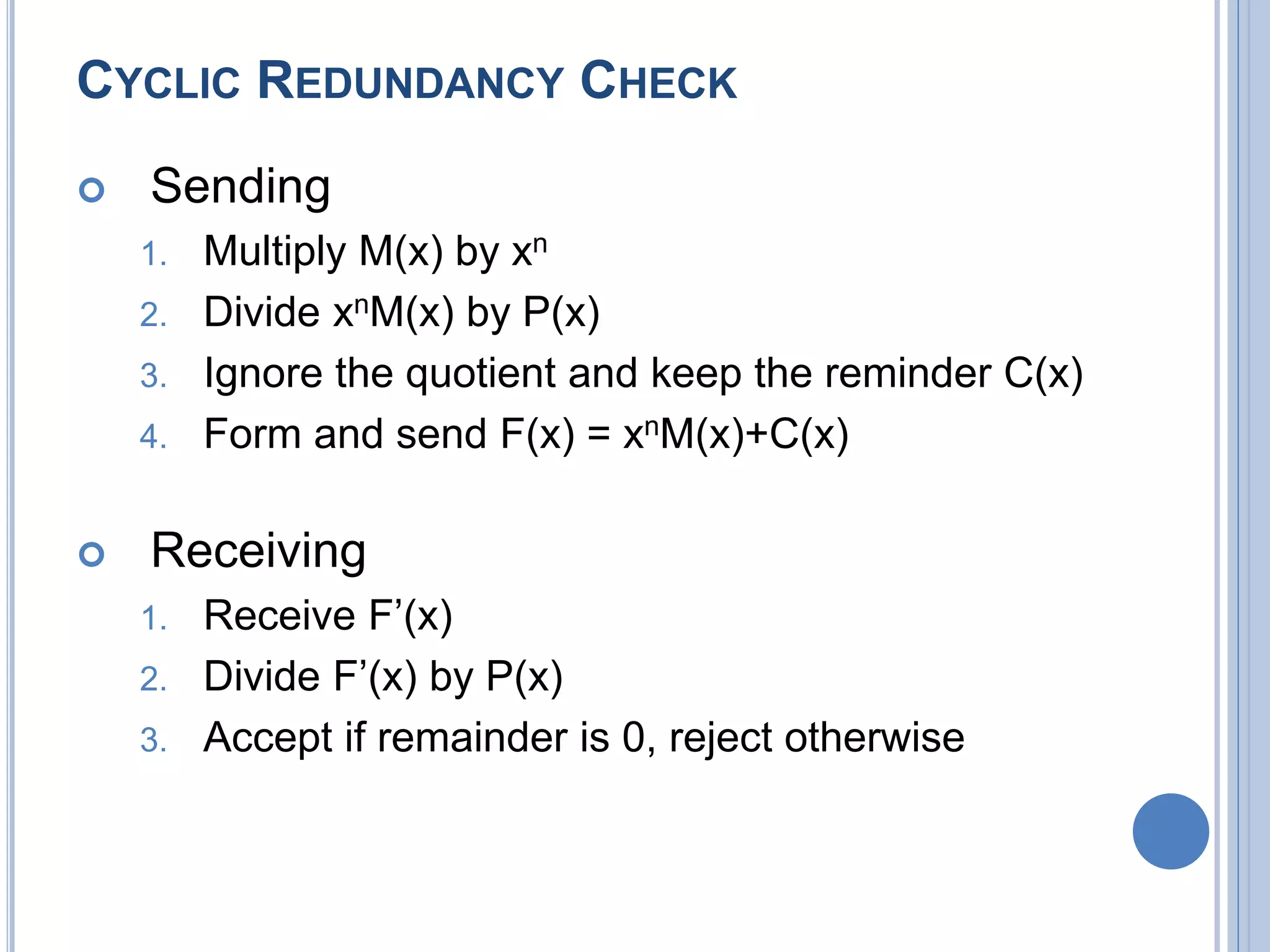 CYCLIC REDUNDANCY CHECK
 Sending
1. Multiply M(x) by xn
2. Divide xnM(x) by P(x)
3. Ignore the quotient and keep the reminder C(x)
4. Form and send F(x) = xnM(x)+C(x)
 Receiving
1. Receive F’(x)
2. Divide F’(x) by P(x)
3. Accept if remainder is 0, reject otherwise
 