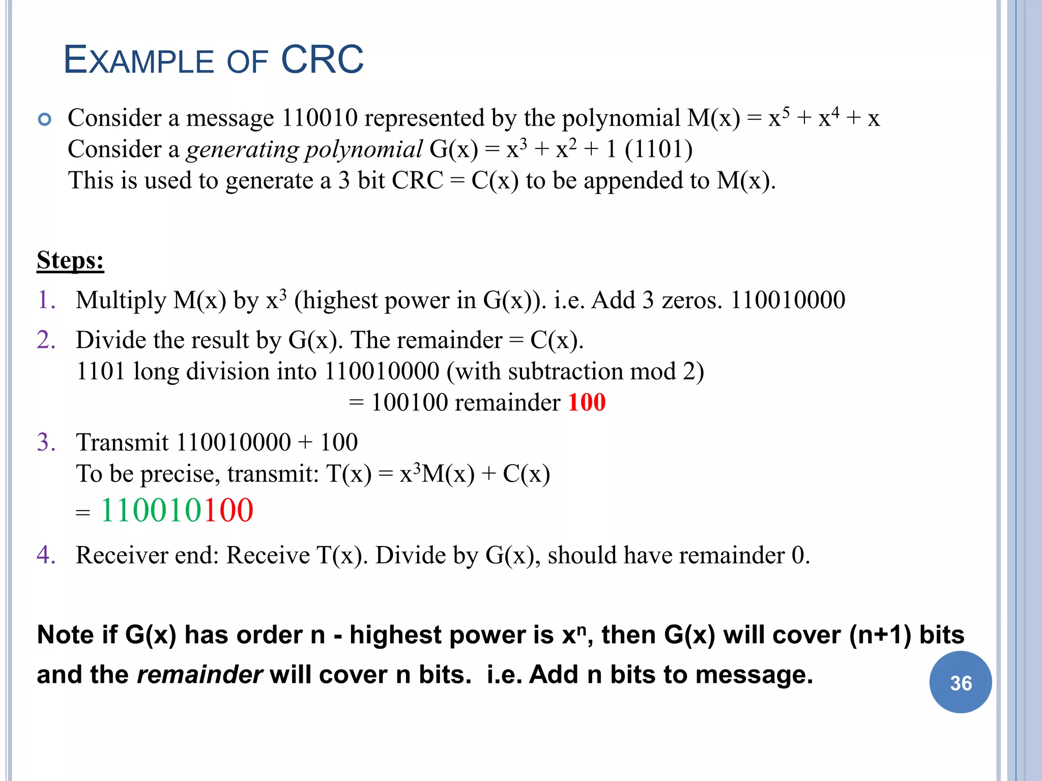 EXAMPLE OF CRC
 Consider a message 110010 represented by the polynomial M(x) = x5 + x4 + x
Consider a generating polynomial G(x) = x3 + x2 + 1 (1101)
This is used to generate a 3 bit CRC = C(x) to be appended to M(x).
Steps:
1. Multiply M(x) by x3 (highest power in G(x)). i.e. Add 3 zeros. 110010000
2. Divide the result by G(x). The remainder = C(x).
1101 long division into 110010000 (with subtraction mod 2)
= 100100 remainder 100
3. Transmit 110010000 + 100
To be precise, transmit: T(x) = x3M(x) + C(x)
= 110010100
4. Receiver end: Receive T(x). Divide by G(x), should have remainder 0.
Note if G(x) has order n - highest power is xn, then G(x) will cover (n+1) bits
and the remainder will cover n bits. i.e. Add n bits to message. 36
 
