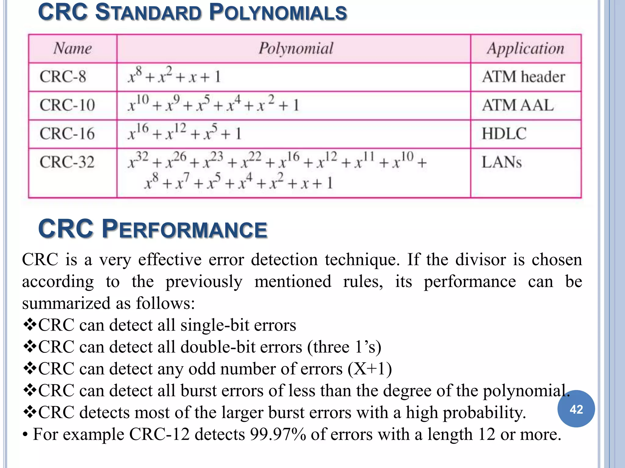 CRC STANDARD POLYNOMIALS
42
CRC is a very effective error detection technique. If the divisor is chosen
according to the previously mentioned rules, its performance can be
summarized as follows:
CRC can detect all single-bit errors
CRC can detect all double-bit errors (three 1’s)
CRC can detect any odd number of errors (X+1)
CRC can detect all burst errors of less than the degree of the polynomial.
CRC detects most of the larger burst errors with a high probability.
• For example CRC-12 detects 99.97% of errors with a length 12 or more.
CRC PERFORMANCE
 