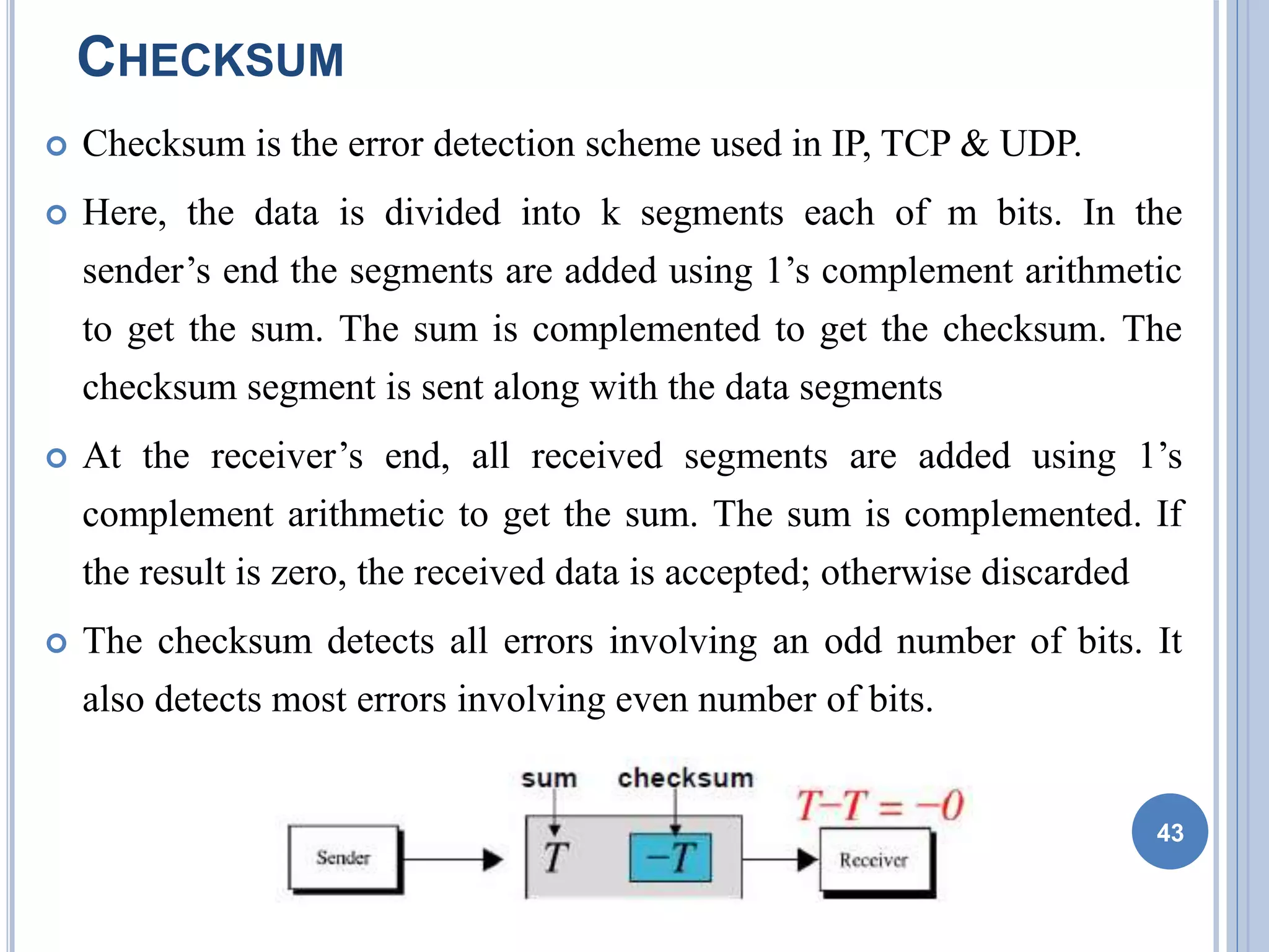 CHECKSUM
 Checksum is the error detection scheme used in IP, TCP & UDP.
 Here, the data is divided into k segments each of m bits. In the
sender’s end the segments are added using 1’s complement arithmetic
to get the sum. The sum is complemented to get the checksum. The
checksum segment is sent along with the data segments
 At the receiver’s end, all received segments are added using 1’s
complement arithmetic to get the sum. The sum is complemented. If
the result is zero, the received data is accepted; otherwise discarded
 The checksum detects all errors involving an odd number of bits. It
also detects most errors involving even number of bits.
43
 