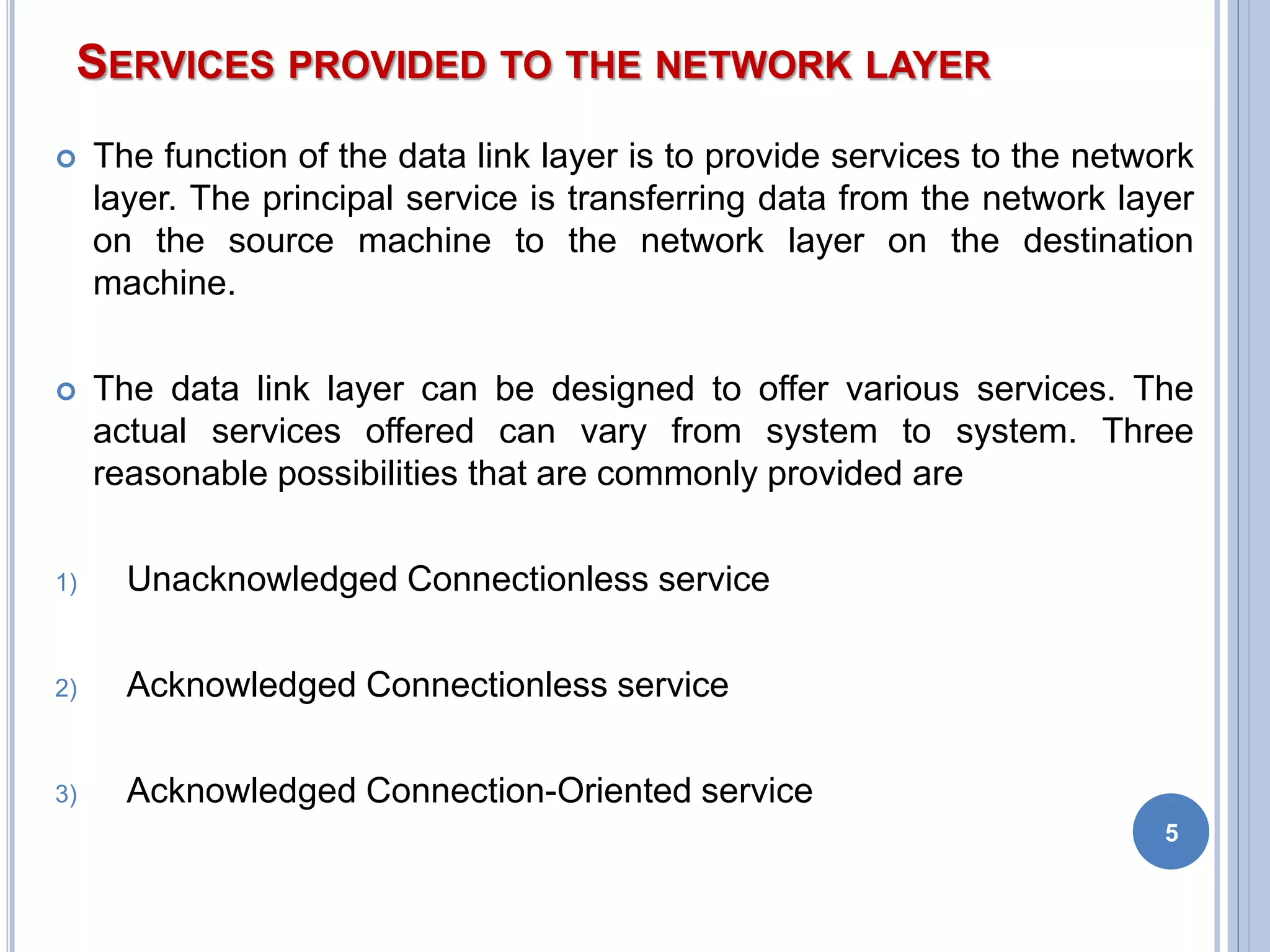 SERVICES PROVIDED TO THE NETWORK LAYER
 The function of the data link layer is to provide services to the network
layer. The principal service is transferring data from the network layer
on the source machine to the network layer on the destination
machine.
 The data link layer can be designed to offer various services. The
actual services offered can vary from system to system. Three
reasonable possibilities that are commonly provided are
1) Unacknowledged Connectionless service
2) Acknowledged Connectionless service
3) Acknowledged Connection-Oriented service
5
 