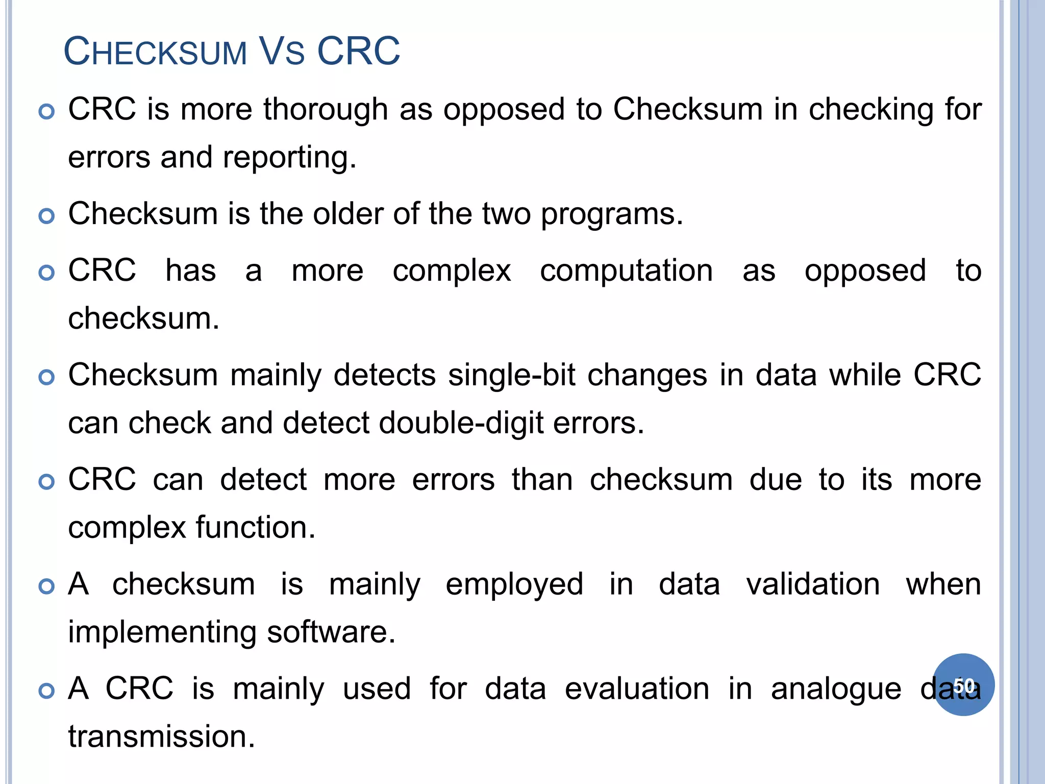 CHECKSUM VS CRC
 CRC is more thorough as opposed to Checksum in checking for
errors and reporting.
 Checksum is the older of the two programs.
 CRC has a more complex computation as opposed to
checksum.
 Checksum mainly detects single-bit changes in data while CRC
can check and detect double-digit errors.
 CRC can detect more errors than checksum due to its more
complex function.
 A checksum is mainly employed in data validation when
implementing software.
 A CRC is mainly used for data evaluation in analogue data
transmission.
50
 