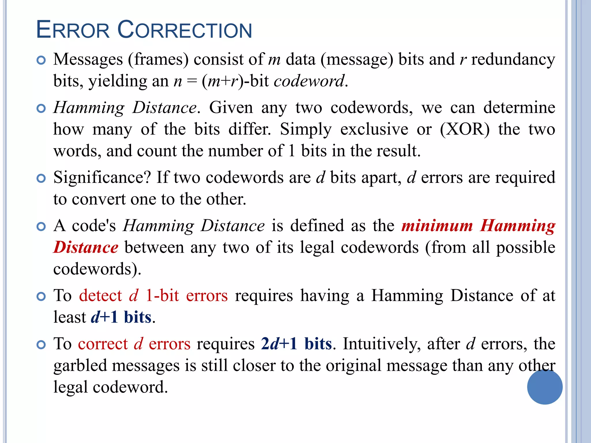 ERROR CORRECTION
 Messages (frames) consist of m data (message) bits and r redundancy
bits, yielding an n = (m+r)-bit codeword.
 Hamming Distance. Given any two codewords, we can determine
how many of the bits differ. Simply exclusive or (XOR) the two
words, and count the number of 1 bits in the result.
 Significance? If two codewords are d bits apart, d errors are required
to convert one to the other.
 A code's Hamming Distance is defined as the minimum Hamming
Distance between any two of its legal codewords (from all possible
codewords).
 To detect d 1-bit errors requires having a Hamming Distance of at
least d+1 bits.
 To correct d errors requires 2d+1 bits. Intuitively, after d errors, the
garbled messages is still closer to the original message than any other
legal codeword.
 