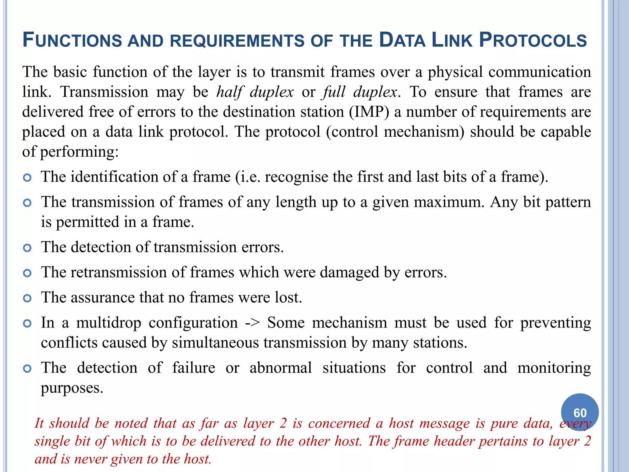 FUNCTIONS AND REQUIREMENTS OF THE DATA LINK PROTOCOLS
The basic function of the layer is to transmit frames over a physical communication
link. Transmission may be half duplex or full duplex. To ensure that frames are
delivered free of errors to the destination station (IMP) a number of requirements are
placed on a data link protocol. The protocol (control mechanism) should be capable
of performing:
 The identification of a frame (i.e. recognise the first and last bits of a frame).
 The transmission of frames of any length up to a given maximum. Any bit pattern
is permitted in a frame.
 The detection of transmission errors.
 The retransmission of frames which were damaged by errors.
 The assurance that no frames were lost.
 In a multidrop configuration -> Some mechanism must be used for preventing
conflicts caused by simultaneous transmission by many stations.
 The detection of failure or abnormal situations for control and monitoring
purposes.
It should be noted that as far as layer 2 is concerned a host message is pure data, every
single bit of which is to be delivered to the other host. The frame header pertains to layer 2
and is never given to the host.
60
 