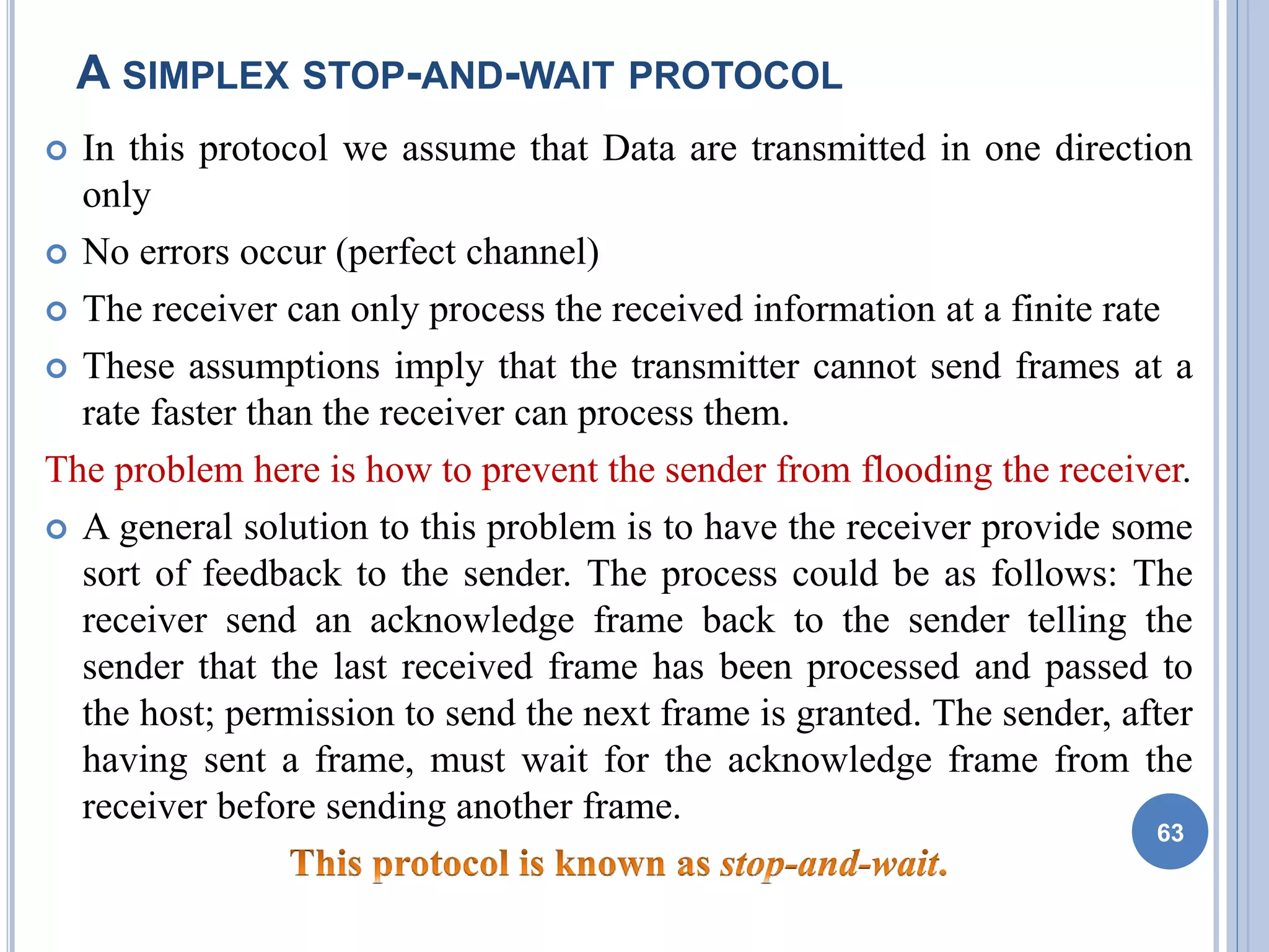 A SIMPLEX STOP-AND-WAIT PROTOCOL
 In this protocol we assume that Data are transmitted in one direction
only
 No errors occur (perfect channel)
 The receiver can only process the received information at a finite rate
 These assumptions imply that the transmitter cannot send frames at a
rate faster than the receiver can process them.
The problem here is how to prevent the sender from flooding the receiver.
 A general solution to this problem is to have the receiver provide some
sort of feedback to the sender. The process could be as follows: The
receiver send an acknowledge frame back to the sender telling the
sender that the last received frame has been processed and passed to
the host; permission to send the next frame is granted. The sender, after
having sent a frame, must wait for the acknowledge frame from the
receiver before sending another frame.
63
 